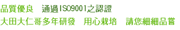 品質優良,通過ISO9001之認證;大田大仁哥多年研發,用心栽培,請您細細品嘗